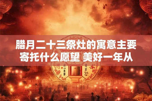 腊月二十三祭灶的寓意主要寄托什么愿望 美好一年从这启程