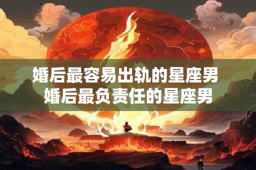 婚后最容易出轨的星座男 婚后最负责任的星座男
