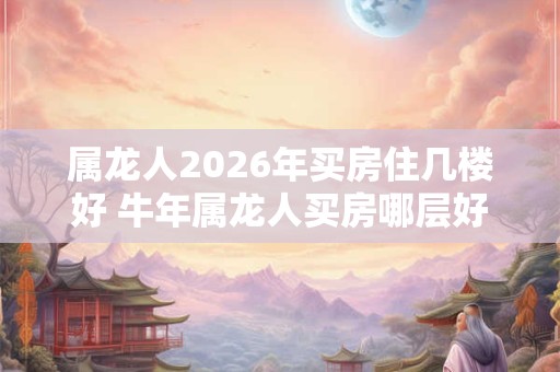 属龙人2026年买房住几楼好 牛年属龙人买房哪层好