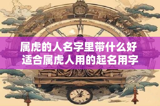 属虎的人名字里带什么好 适合属虎人用的起名用字 属虎的人名字里带什么好 适合属虎人用的起名用字