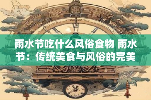 雨水节吃什么风俗食物 雨水节：传统美食与风俗的完美融合