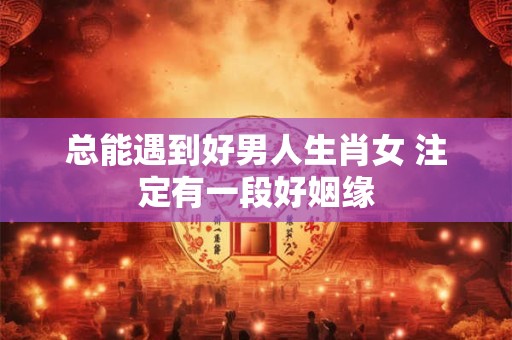 总能遇到好男人生肖女 注定有一段好姻缘