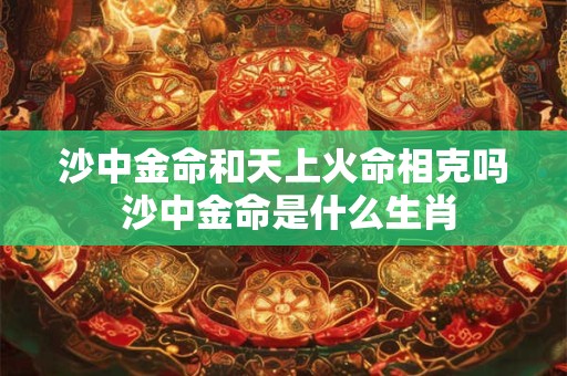 沙中金命和天上火命相克吗 沙中金命是什么生肖 沙中金命和天上火命相克吗 沙中金命是什么生肖
