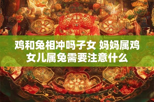 鸡和兔相冲吗子女 妈妈属鸡女儿属兔需要注意什么