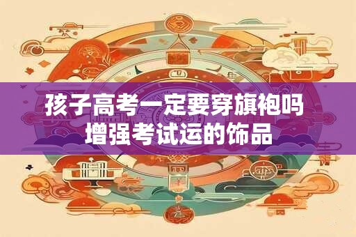 孩子高考一定要穿旗袍吗 增强考试运的饰品 孩子高考一定要穿旗袍吗 增强考试运的饰品