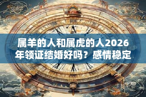 属羊的人和属虎的人2026年领证结婚好吗?感情稳定吗? 属羊的人和属虎的人2026年领证结婚好吗?感情稳定吗?