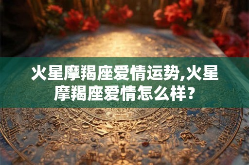 火星摩羯座爱情运势,火星摩羯座爱情怎么样？
