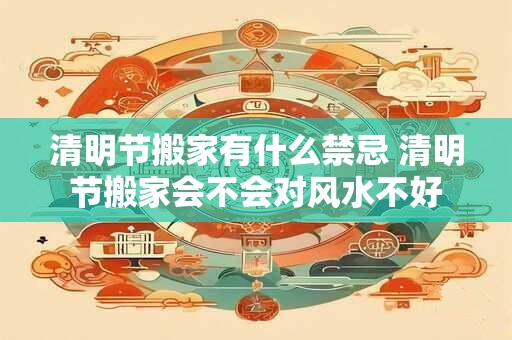 清明节搬家有什么禁忌 清明节搬家会不会对风水不好 清明节搬家有什么禁忌 清明节搬家会不会对风水不好