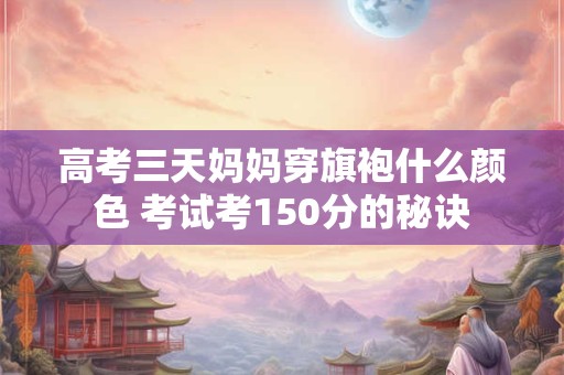 高考三天妈妈穿旗袍什么颜色 考试考150分的秘诀 高考三天妈妈穿旗袍什么颜色 考试考150分的秘诀
