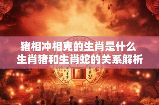 猪相冲相克的生肖是什么 生肖猪和生肖蛇的关系解析