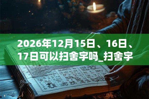 2026年12月15日、16日、17日可以扫舍宇吗_扫舍宇日子好吗