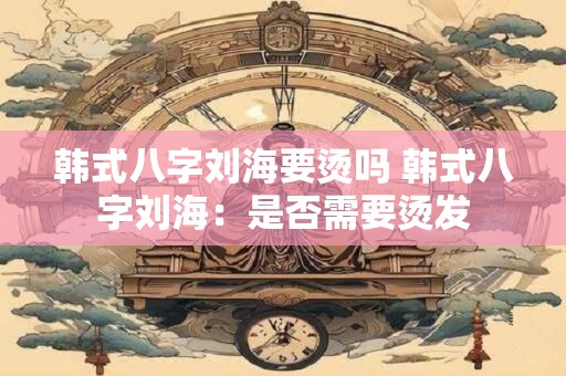韩式八字刘海要烫吗 韩式八字刘海：是否需要烫发