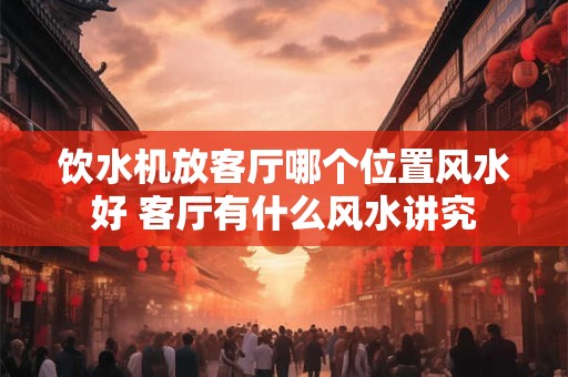 饮水机放客厅哪个位置风水好 客厅有什么风水讲究