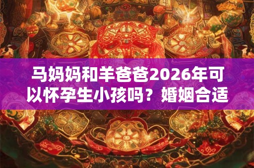 马妈妈和羊爸爸2026年可以怀孕生小孩吗?婚姻合适吗? 马妈妈和羊爸爸2026年可以怀孕生小孩吗?婚姻合适吗?