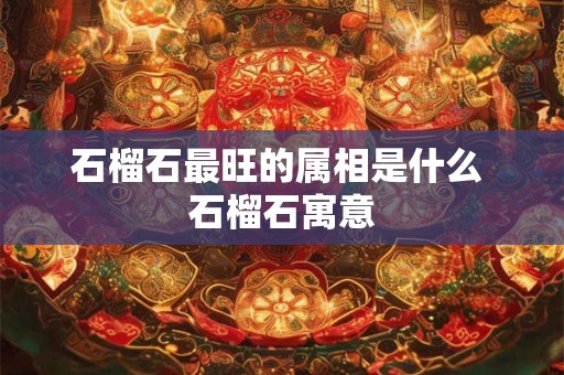 石榴石最旺的属相是什么 石榴石寓意