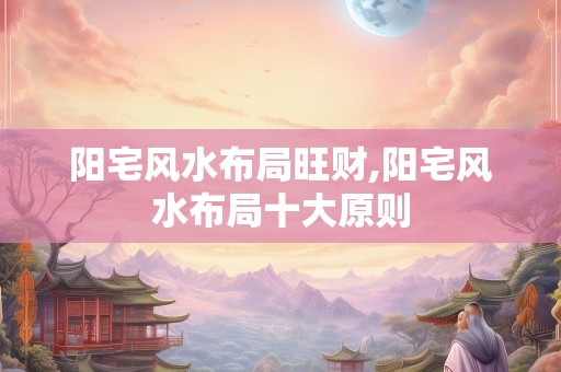 阳宅风水布局旺财,阳宅风水布局十大原则