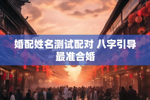 婚配姓名测试配对 八字引导最准合婚