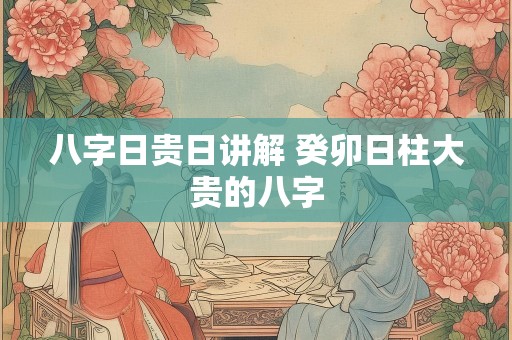 八字日贵日讲解 癸卯日柱大贵的八字