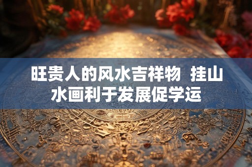 旺贵人的风水吉祥物  挂山水画利于发展促学运