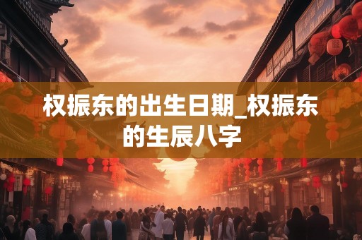 权振东的出生日期_权振东的生辰八字