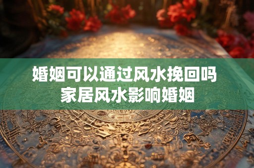 婚姻可以通过风水挽回吗 家居风水影响婚姻