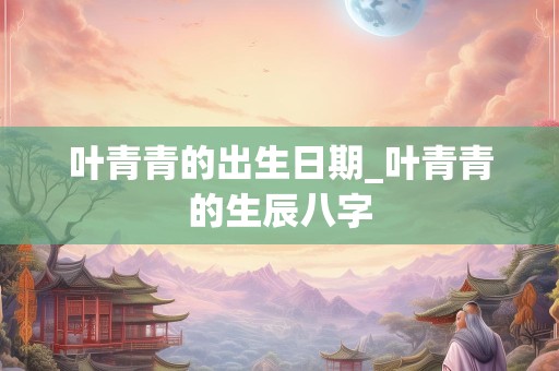 叶青青的出生日期_叶青青的生辰八字