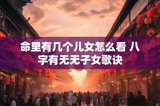 命里有几个儿女怎么看 八字有无无子女歌诀