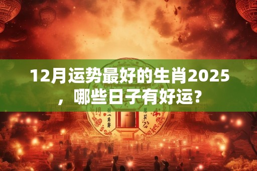 12月运势最好的生肖2025，哪些日子有好运？