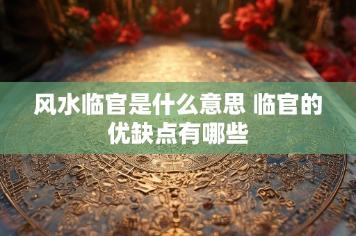 风水临官是什么意思 临官的优缺点有哪些