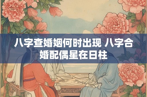八字查婚姻何时出现 八字合婚配偶星在日柱