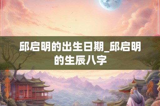 邱启明的出生日期_邱启明的生辰八字