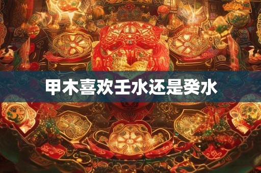 甲木喜欢壬水还是癸水