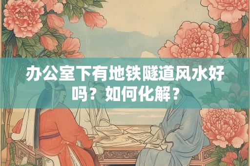 办公室下有地铁隧道风水好吗？如何化解？