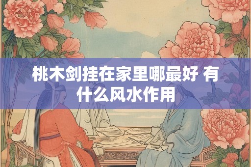 桃木剑挂在家里哪最好 有什么风水作用