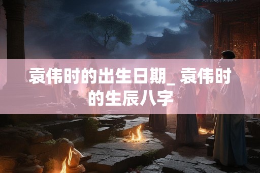 袁伟时的出生日期_ 袁伟时的生辰八字