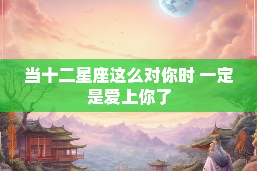 当十二星座这么对你时 一定是爱上你了