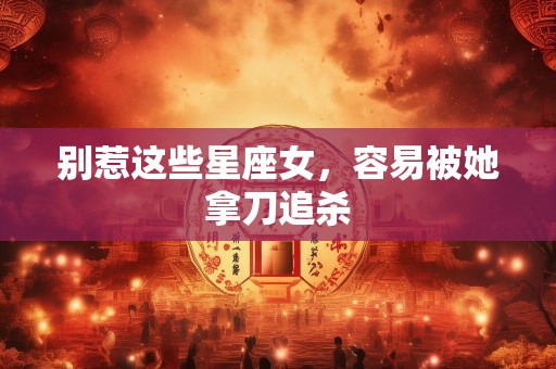 别惹这些星座女，容易被她拿刀追杀