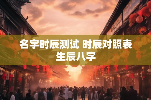 名字时辰测试 时辰对照表生辰八字