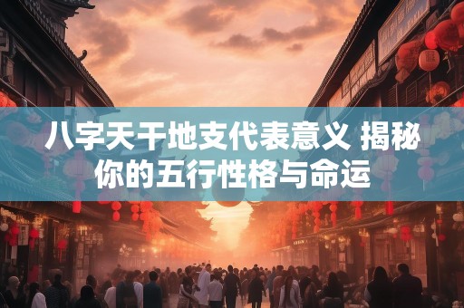 八字天干地支代表意义 揭秘你的五行性格与命运