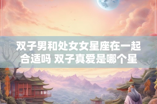 双子男和处女女星座在一起合适吗 双子真爱是哪个星座