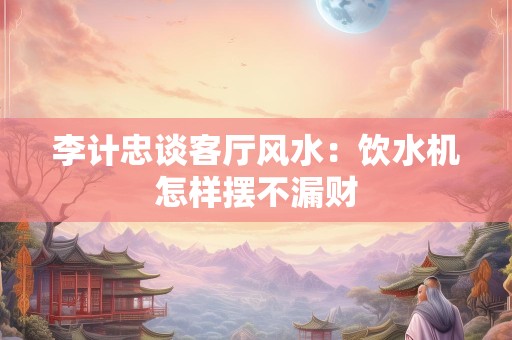 李计忠谈客厅风水：饮水机怎样摆不漏财