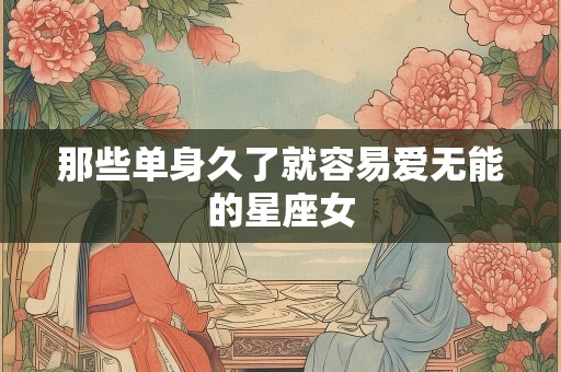 那些单身久了就容易爱无能的星座女