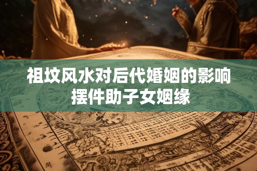 祖坟风水对后代婚姻的影响 摆件助子女姻缘