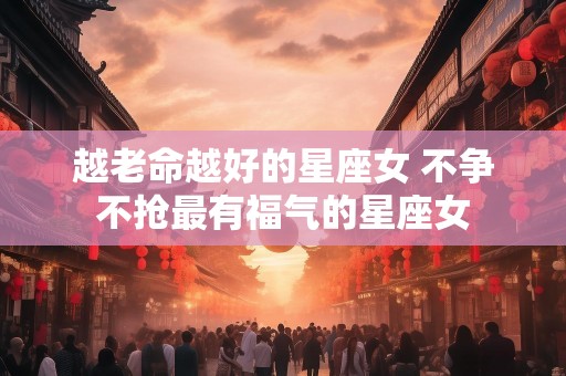 越老命越好的星座女 不争不抢最有福气的星座女