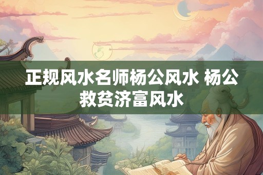 正规风水名师杨公风水 杨公救贫济富风水