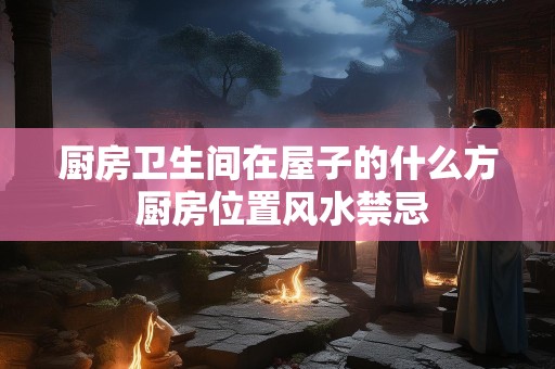 厨房卫生间在屋子的什么方 厨房位置风水禁忌
