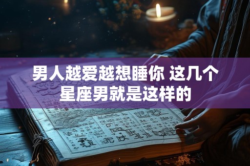 男人越爱越想睡你 这几个星座男就是这样的