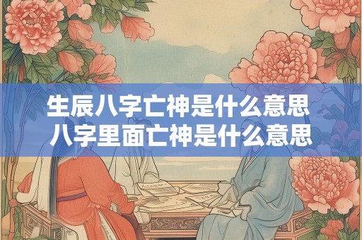 生辰八字亡神是什么意思 八字里面亡神是什么意思