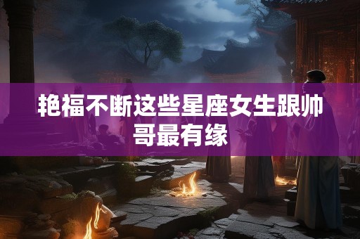 艳福不断这些星座女生跟帅哥最有缘