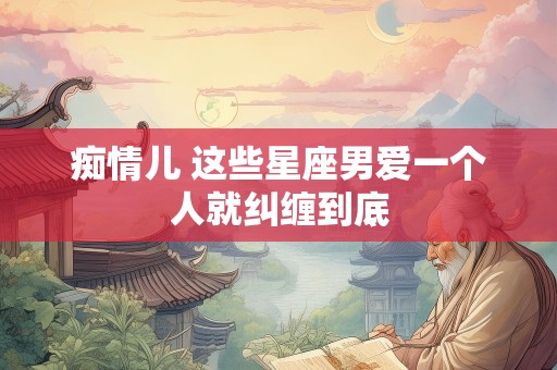 痴情儿 这些星座男爱一个人就纠缠到底